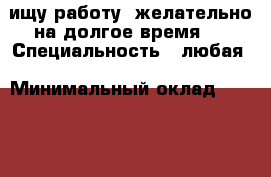 ищу работу..желательно на долгое время.  › Специальность ­ любая › Минимальный оклад ­ 1 000 › Возраст ­ 15 - Приморский край, Артем г. Работа » Резюме   . Приморский край,Артем г.